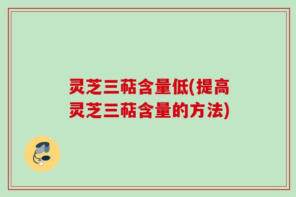 灵芝三萜含量低(提高灵芝三萜含量的方法)