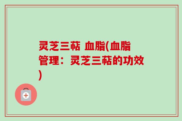 灵芝三萜 血脂(血脂管理:灵芝三萜的功效)