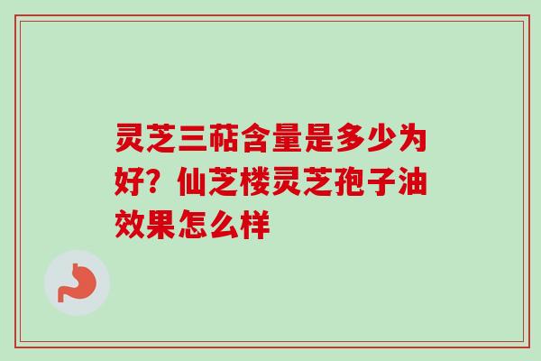 灵芝三萜含量是多少为好？仙芝楼灵芝孢子油效果怎么样