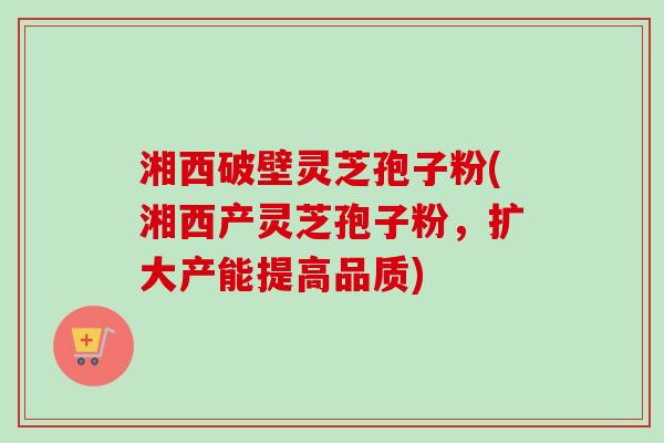 湘西破壁灵芝孢子粉(湘西产灵芝孢子粉，扩大产能提高品质)