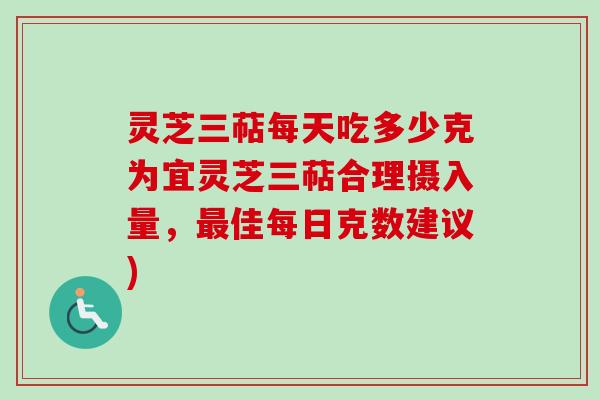 灵芝三萜每天吃多少克为宜灵芝三萜合理摄入量，最佳每日克数建议)