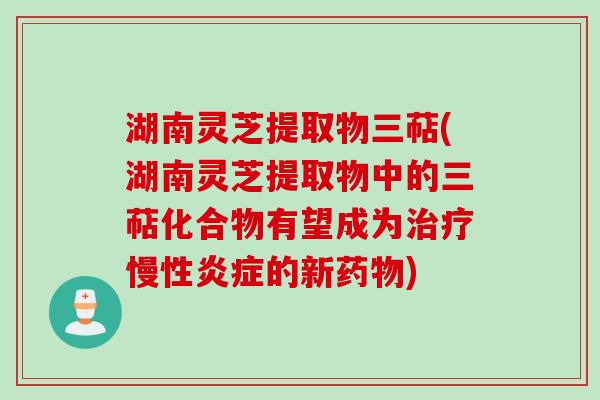 湖南灵芝提取物三萜(湖南灵芝提取物中的三萜化合物有望成为慢性的新)