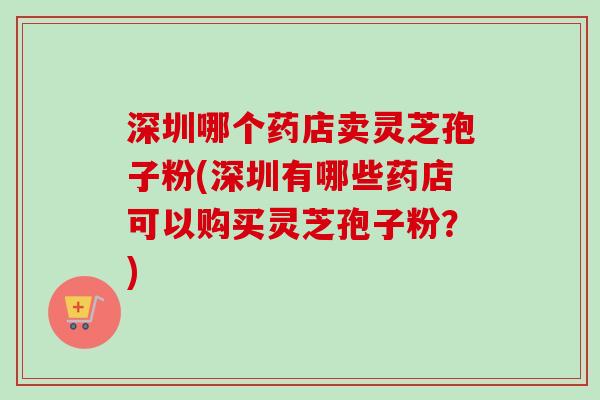 深圳哪个药店卖灵芝孢子粉(深圳有哪些药店可以购买灵芝孢子粉？)