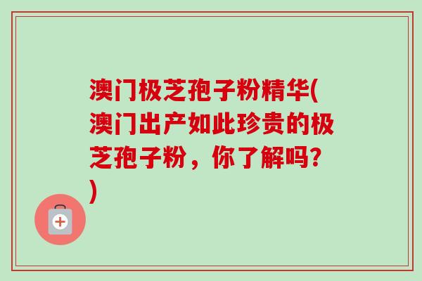 澳门极芝孢子粉精华(澳门出产如此珍贵的极芝孢子粉，你了解吗？)