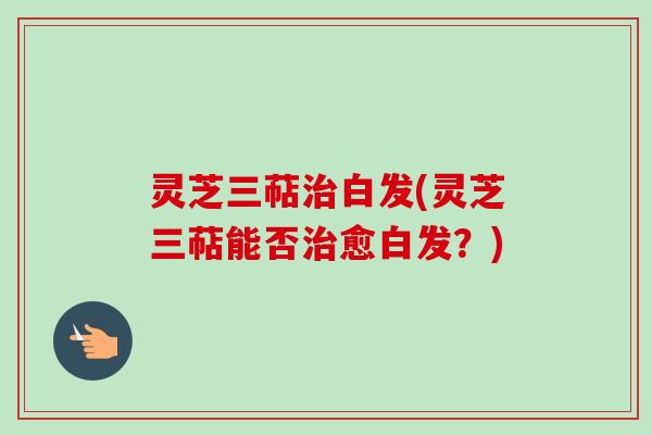 灵芝三萜治白发(灵芝三萜能否治愈白发？)