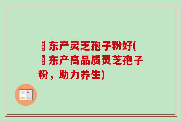 滶东产灵芝孢子粉好(滶东产高品质灵芝孢子粉，助力养生)