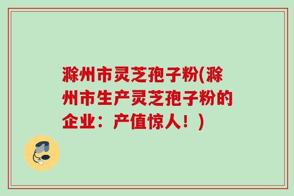 滁州市灵芝孢子粉(滁州市生产灵芝孢子粉的企业：产值惊人！)