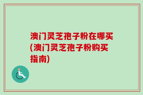 澳门灵芝孢子粉在哪买(澳门灵芝孢子粉购买指南)