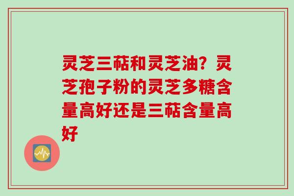 灵芝三萜和灵芝油？灵芝孢子粉的灵芝多糖含量高好还是三萜含量高好