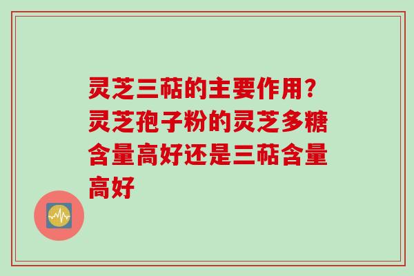 灵芝三萜的主要作用？灵芝孢子粉的灵芝多糖含量高好还是三萜含量高好