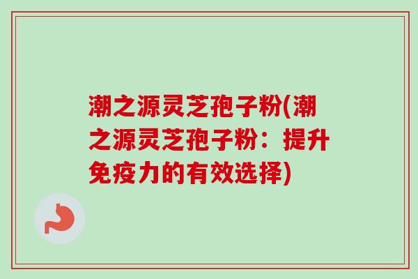 潮之源灵芝孢子粉(潮之源灵芝孢子粉：提升免疫力的有效选择)