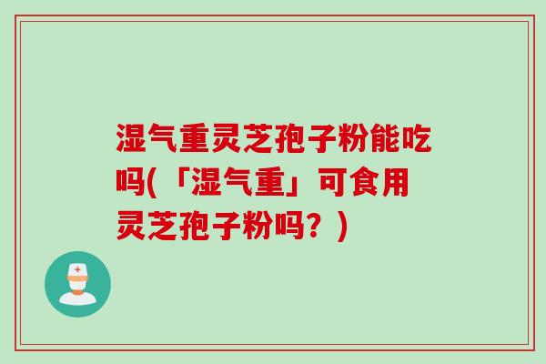 湿气重灵芝孢子粉能吃吗(「湿气重」可食用灵芝孢子粉吗？)