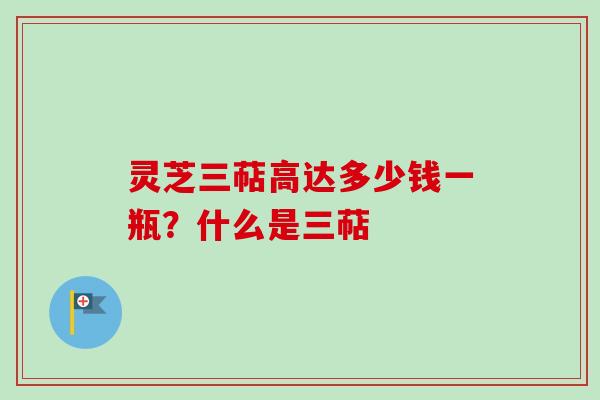 灵芝三萜高达多少钱一瓶？什么是三萜