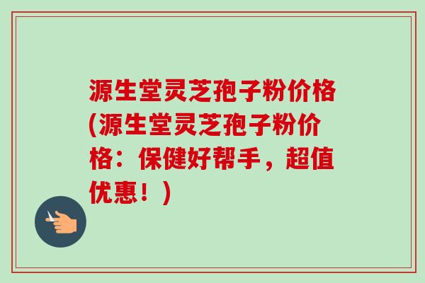 源生堂灵芝孢子粉价格(源生堂灵芝孢子粉价格：保健好帮手，超值优惠！)