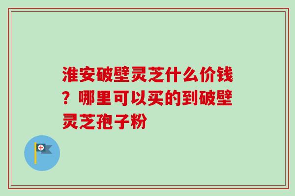淮安破壁灵芝什么价钱？哪里可以买的到破壁灵芝孢子粉