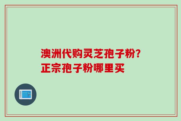 澳洲代购灵芝孢子粉?正宗孢子粉哪里买