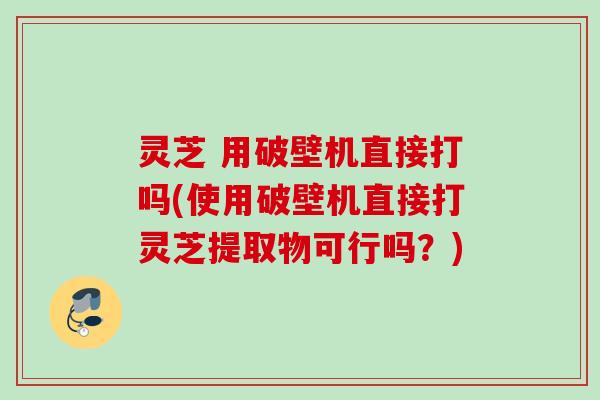 灵芝 用破壁机直接打吗(使用破壁机直接打灵芝提取物可行吗？)