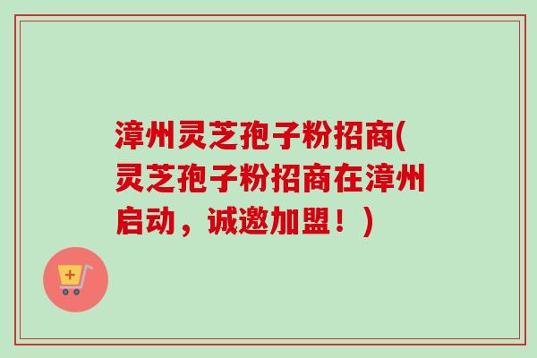 漳州灵芝孢子粉招商(灵芝孢子粉招商在漳州启动，诚邀加盟！)