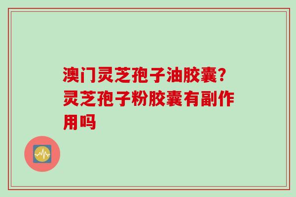 澳门灵芝孢子油胶囊？灵芝孢子粉胶囊有副作用吗