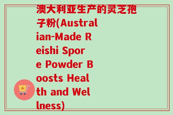澳大利亚生产的灵芝孢子粉(Australian-Made Reishi Spore Powder Boosts Health and Wellness)