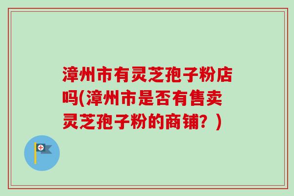 漳州市有灵芝孢子粉店吗(漳州市是否有售卖灵芝孢子粉的商铺？)