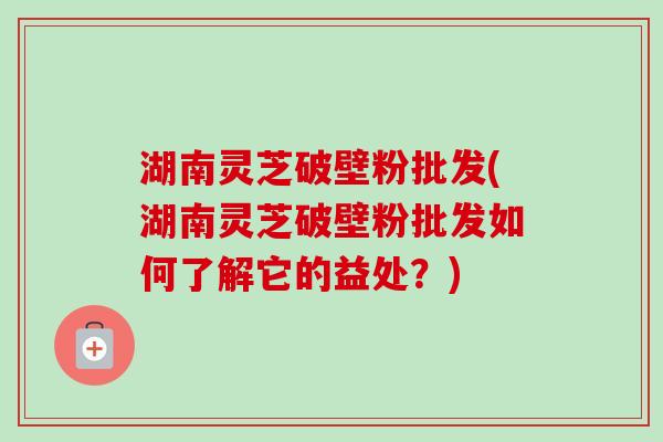 湖南灵芝破壁粉批发(湖南灵芝破壁粉批发如何了解它的益处？)