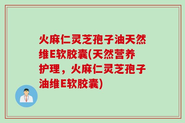 火麻仁灵芝孢子油天然维E软胶囊(天然营养护理，火麻仁灵芝孢子油维E软胶囊)