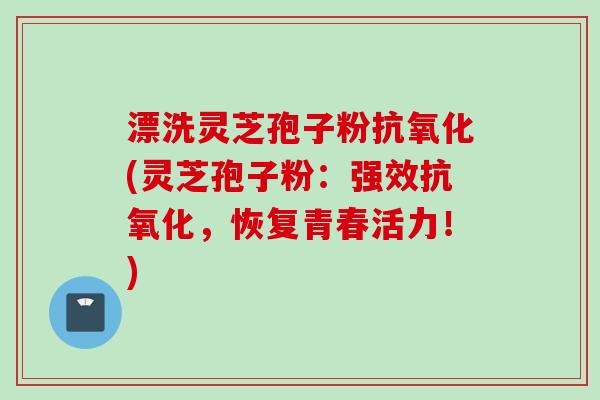 漂洗灵芝孢子粉(灵芝孢子粉：强效，恢复青春活力！)