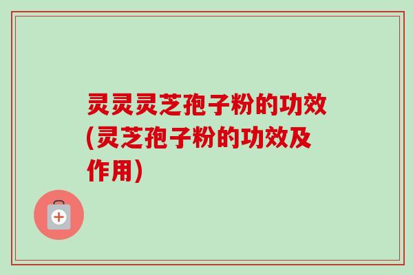 灵灵灵芝孢子粉的功效(灵芝孢子粉的功效及作用)