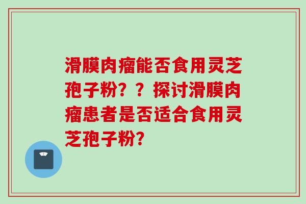 滑膜肉瘤能否食用灵芝孢子粉？？探讨滑膜肉瘤患者是否适合食用灵芝孢子粉？