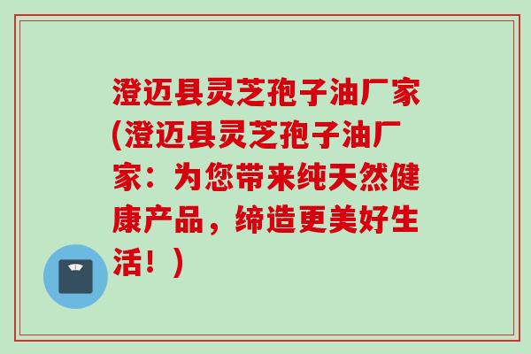 澄迈县灵芝孢子油厂家(澄迈县灵芝孢子油厂家：为您带来纯天然健康产品，缔造更美好生活！)