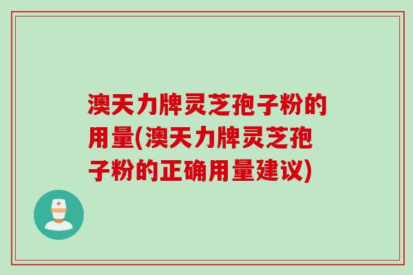 澳天力牌灵芝孢子粉的用量(澳天力牌灵芝孢子粉的正确用量建议)