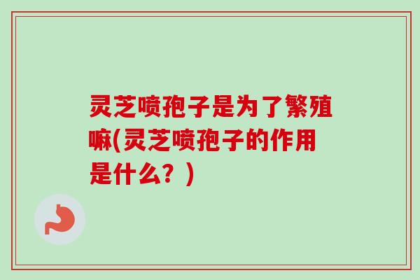 灵芝喷孢子是为了繁殖嘛(灵芝喷孢子的作用是什么?)