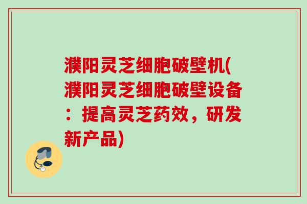 濮阳灵芝细胞破壁机(濮阳灵芝细胞破壁设备：提高灵芝药效，研发新产品)