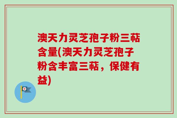 澳天力灵芝孢子粉三萜含量(澳天力灵芝孢子粉含丰富三萜,保健有益)