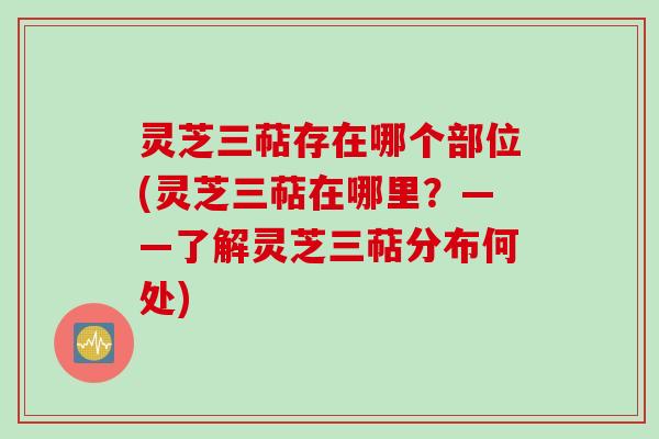 灵芝三萜存在哪个部位(灵芝三萜在哪里？——了解灵芝三萜分布何处)