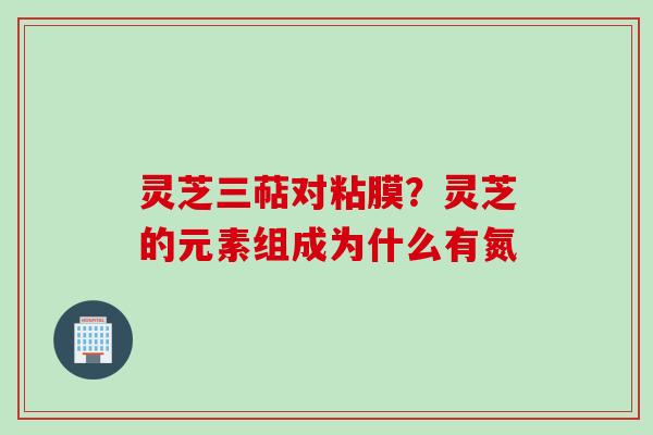 灵芝三萜对粘膜？灵芝的元素组成为什么有氮