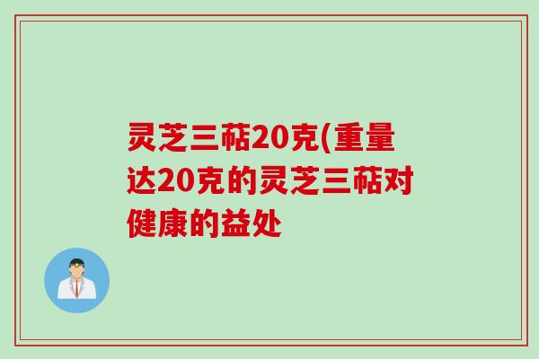 灵芝三萜20克(重量达20克的灵芝三萜对健康的益处