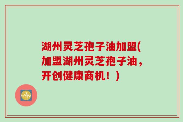 湖州灵芝孢子油加盟(加盟湖州灵芝孢子油，开创健康商机！)