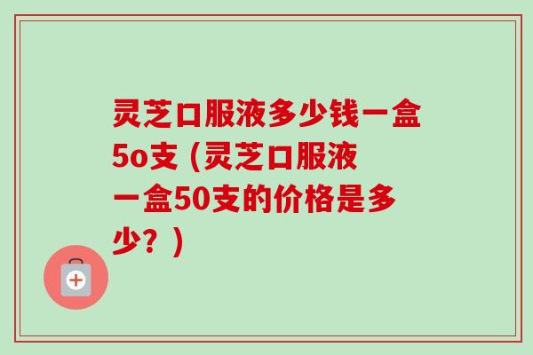 灵芝口服液多少钱一盒5o支 (灵芝口服液一盒50支的价格是多少？)