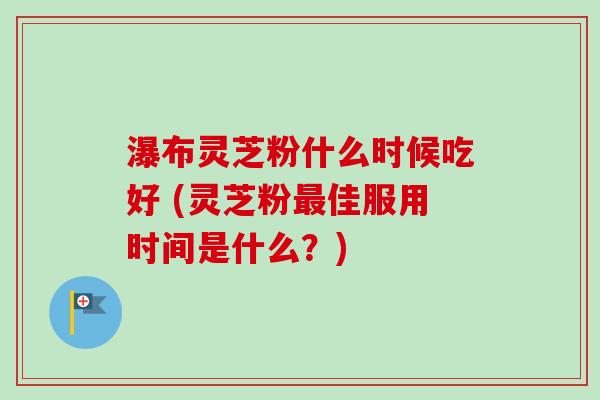 瀑布灵芝粉什么时候吃好 (灵芝粉最佳服用时间是什么？)