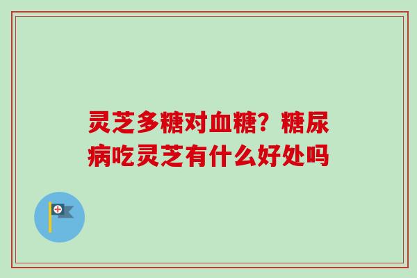 灵芝多糖对血糖？糖尿病吃灵芝有什么好处吗