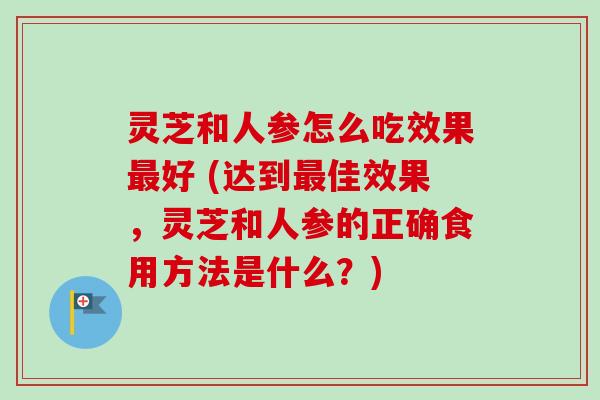 灵芝和人参怎么吃效果最好 (达到最佳效果，灵芝和人参的正确食用方法是什么？)