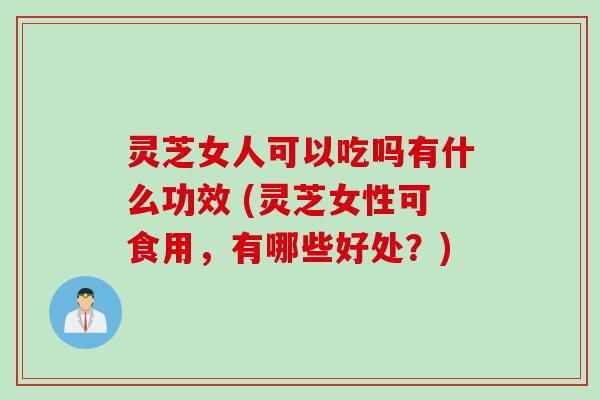 灵芝女人可以吃吗有什么功效 (灵芝女性可食用，有哪些好处？)