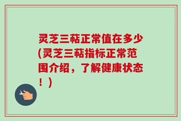 灵芝三萜正常值在多少(灵芝三萜指标正常范围介绍，了解健康状态！)