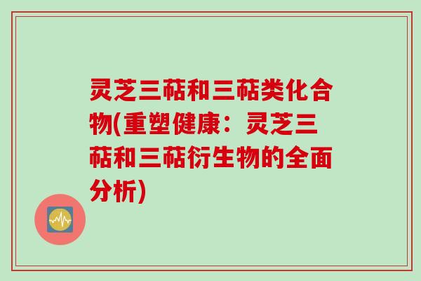 灵芝三萜和三萜类化合物(重塑健康：灵芝三萜和三萜衍生物的全面分析)