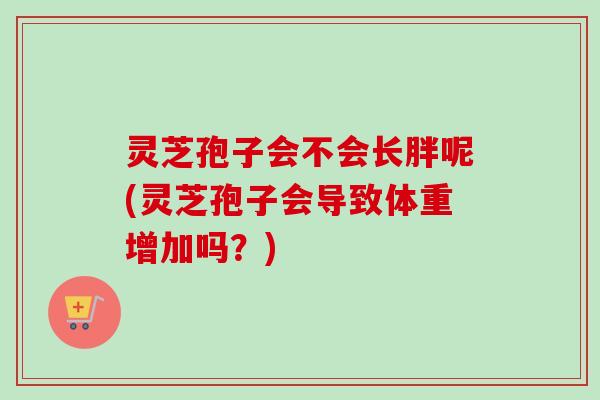 灵芝孢子会不会长胖呢(灵芝孢子会导致体重增加吗？)