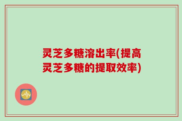 灵芝多糖溶出率(提高灵芝多糖的提取效率)