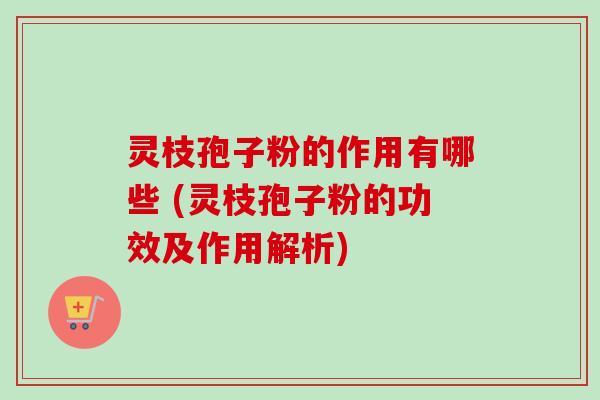 灵枝孢子粉的作用有哪些 (灵枝孢子粉的功效及作用解析)