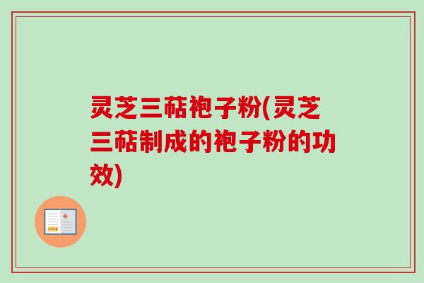灵芝三萜袍子粉(灵芝三萜制成的袍子粉的功效)